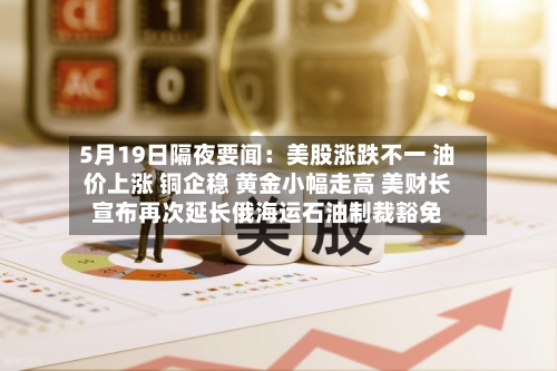 5月19日隔夜要闻：美股涨跌不一 油价上涨 铜企稳 黄金小幅走高 美财长宣布再次延长俄海运石油制裁豁免