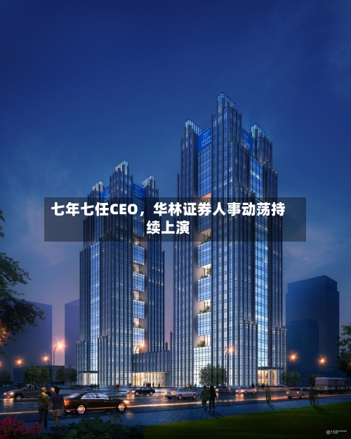 七年七任CEO,华林证券人事动荡持续上演