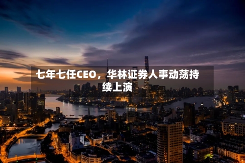 七年七任CEO，华林证券人事动荡持续上演-第2张图片