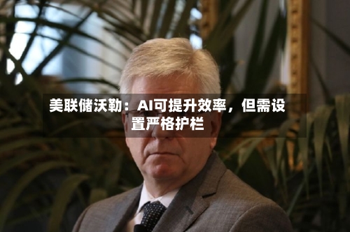 美联储沃勒：AI可提升效率	，但需设置严格护栏-第3张图片